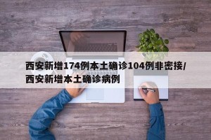 西安新增174例本土确诊104例非密接/西安新增本土确诊病例