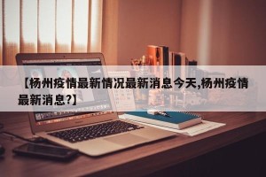 【杨州疫情最新情况最新消息今天,杨州疫情最新消息?】