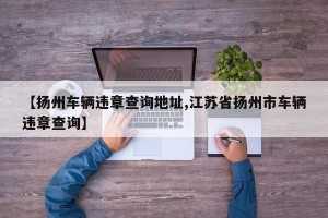 【扬州车辆违章查询地址,江苏省扬州市车辆违章查询】