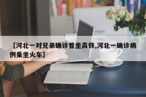 【河北一对兄弟确诊曾坐高铁,河北一确诊病例乘坐火车】