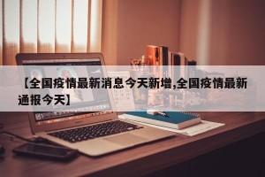 【全国疫情最新消息今天新增,全国疫情最新通报今天】