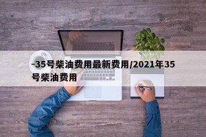 -35号柴油费用最新费用/2021年35号柴油费用