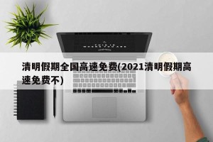 清明假期全国高速免费(2021清明假期高速免费不)