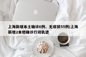 上海新增本土确诊6例、无症状55例/上海新增2本地确诊行动轨迹