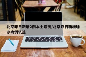 北京昨日新增2例本土病例/北京昨日新增确诊病例轨迹