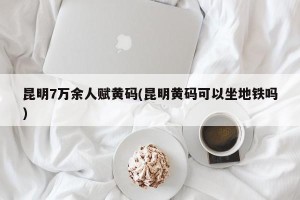 昆明7万余人赋黄码(昆明黄码可以坐地铁吗)