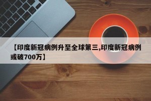 【印度新冠病例升至全球第三,印度新冠病例或破700万】