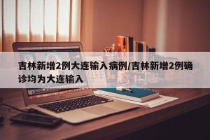 吉林新增2例大连输入病例/吉林新增2例确诊均为大连输入