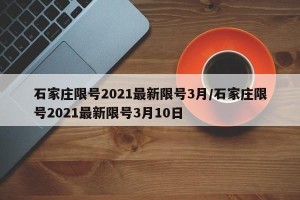 石家庄限号2021最新限号3月/石家庄限号2021最新限号3月10日