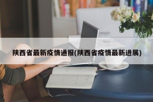 陕西省最新疫情通报(陕西省疫情最新进展)