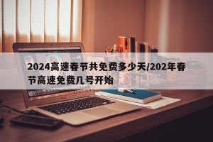 2024高速春节共免费多少天/202年春节高速免费几号开始