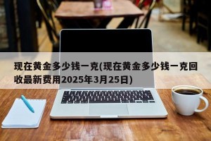现在黄金多少钱一克(现在黄金多少钱一克回收最新费用2025年3月25日)