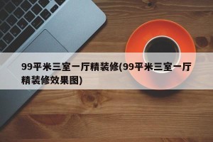 99平米三室一厅精装修(99平米三室一厅精装修效果图)