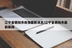 辽宁省朝阳市疫情最新消息/辽宁省朝阳市最新新闻