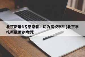 北京新增6名感染者：均为高校学生(北京学校新冠确诊病例)