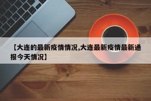 【大连的最新疫情情况,大连最新疫情最新通报今天情况】