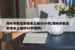 锡林郭勒盟新增本土确诊60例(锡林郭勒盟新增本土确诊60例病例)