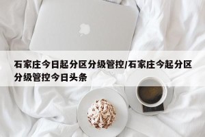 石家庄今日起分区分级管控/石家庄今起分区分级管控今日头条