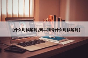 【什么时候解封,刘二狗号什么时候解封】