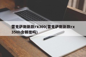 雷克萨斯新款rx300(雷克萨斯新款rx350h会顿挫吗)