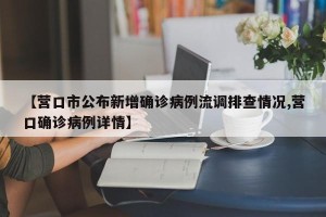 【营口市公布新增确诊病例流调排查情况,营口确诊病例详情】