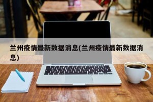 兰州疫情最新数据消息(兰州疫情最新数据消息)