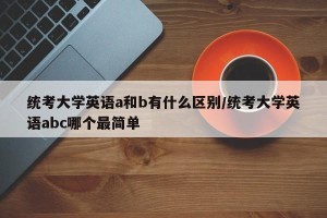 统考大学英语a和b有什么区别/统考大学英语abc哪个最简单