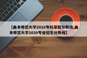 【曲阜师范大学2016专科录取分数线,曲阜师范大学2020专业招生分数线】