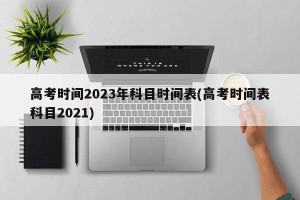 高考时间2023年科目时间表(高考时间表科目2021)