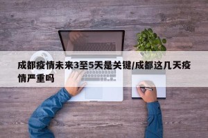 成都疫情未来3至5天是关键/成都这几天疫情严重吗