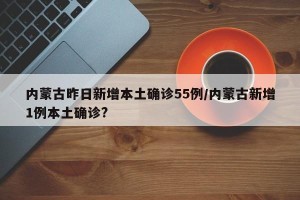 内蒙古昨日新增本土确诊55例/内蒙古新增1例本土确诊?