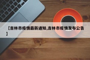 【吉林市疫情最新通知,吉林市疫情发布公告】