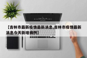 【吉林市最新疫情最新消息,吉林市疫情最新消息今天新增病例】
