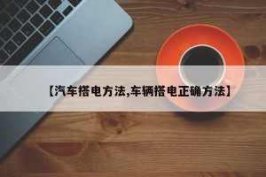 【汽车搭电方法,车辆搭电正确方法】
