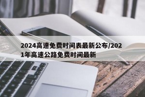 2024高速免费时间表最新公布/202 1年高速公路免费时间最新