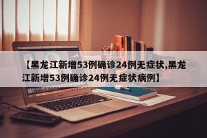 【黑龙江新增53例确诊24例无症状,黑龙江新增53例确诊24例无症状病例】