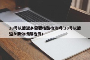28号以后返乡需要核酸检测吗(28号以后返乡要做核酸检测)