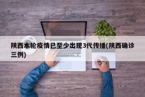 陕西本轮疫情已至少出现3代传播(陕西确诊三例)