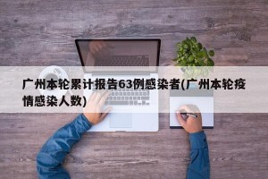 广州本轮累计报告63例感染者(广州本轮疫情感染人数)