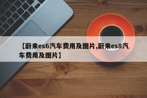 【蔚来es6汽车费用及图片,蔚来es8汽车费用及图片】