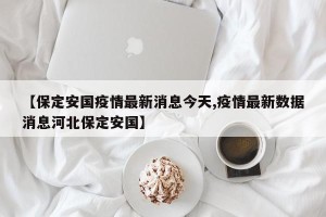 【保定安国疫情最新消息今天,疫情最新数据消息河北保定安国】