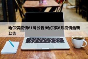 哈尔滨疫情61号公告/哈尔滨6月疫情最新公告