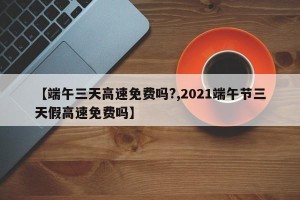 【端午三天高速免费吗?,2021端午节三天假高速免费吗】