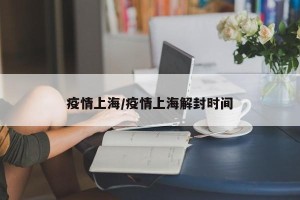 疫情上海/疫情上海解封时间