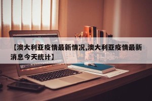 【澳大利亚疫情最新情况,澳大利亚疫情最新消息今天统计】
