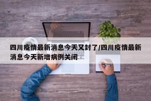 四川疫情最新消息今天又封了/四川疫情最新消息今天新增病例关闭