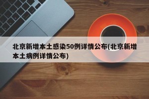 北京新增本土感染50例详情公布(北京新增本土病例详情公布)