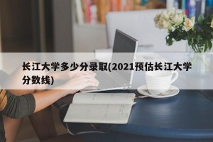 长江大学多少分录取(2021预估长江大学分数线)