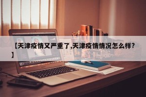 【天津疫情又严重了,天津疫情情况怎么样?】