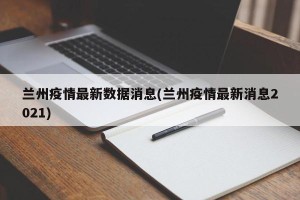 兰州疫情最新数据消息(兰州疫情最新消息2021)